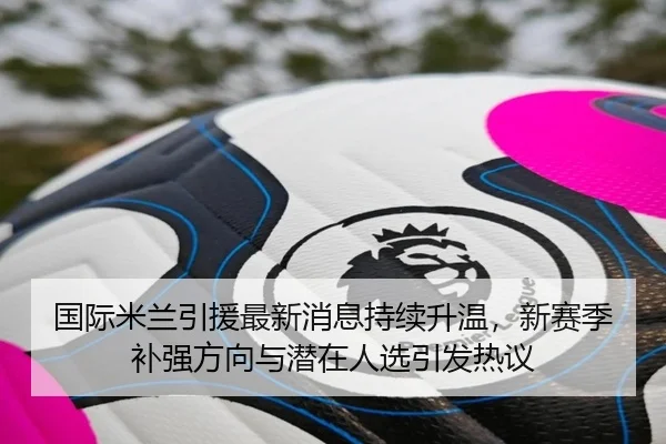 国际米兰引援最新消息持续升温，新赛季补强方向与潜在人选引发热议